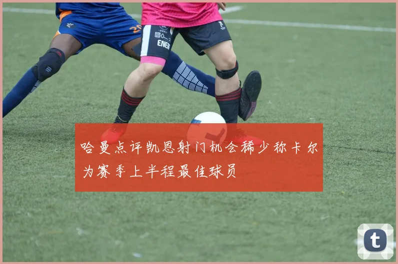 哈曼点评凯恩射门机会稀少称卡尔为赛季上半程最佳球员