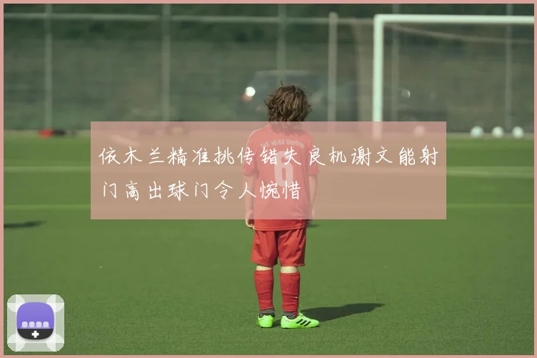依木兰精准挑传错失良机谢文能射门高出球门令人惋惜