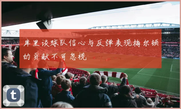 库里谈球队信心与反弹表现梅尔顿的贡献不可忽视