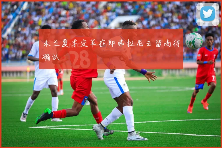 米兰夏季变革在即弗拉尼去留尚待确认