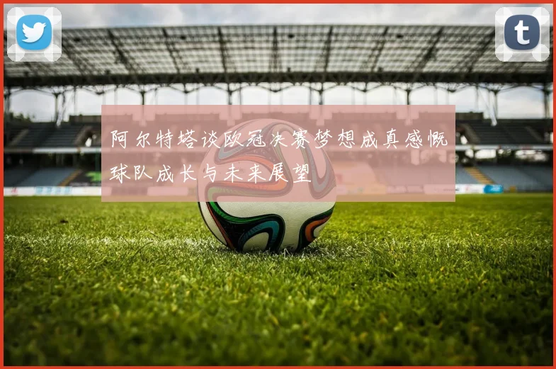 阿尔特塔谈欧冠决赛梦想成真感慨球队成长与未来展望
