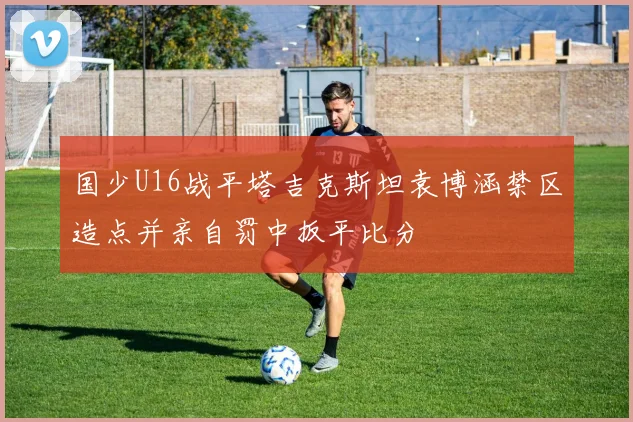 国少U16战平塔吉克斯坦袁博涵禁区造点并亲自罚中扳平比分