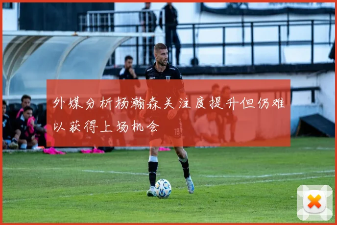 外媒分析杨瀚森关注度提升但仍难以获得上场机会