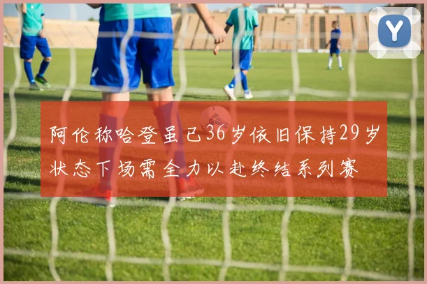 阿伦称哈登虽已36岁依旧保持29岁状态下场需全力以赴终结系列赛