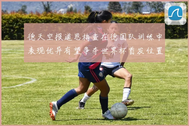 德天空报道恩梅查在德国队训练中表现优异有望争夺世界杯首发位置