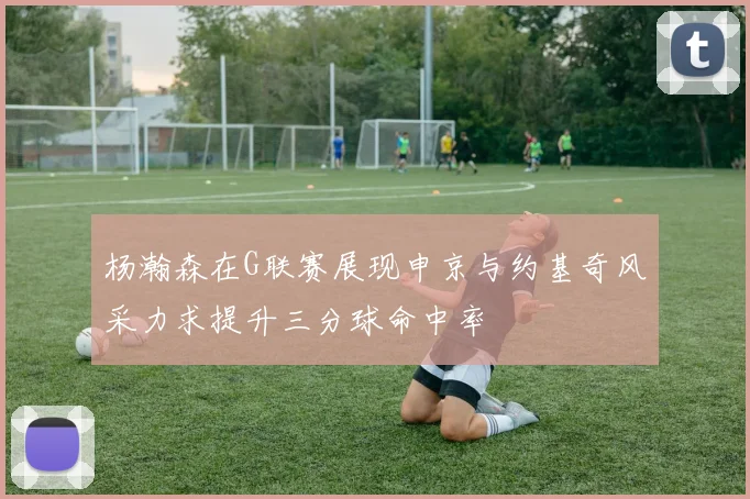 杨瀚森在G联赛展现申京与约基奇风采力求提升三分球命中率