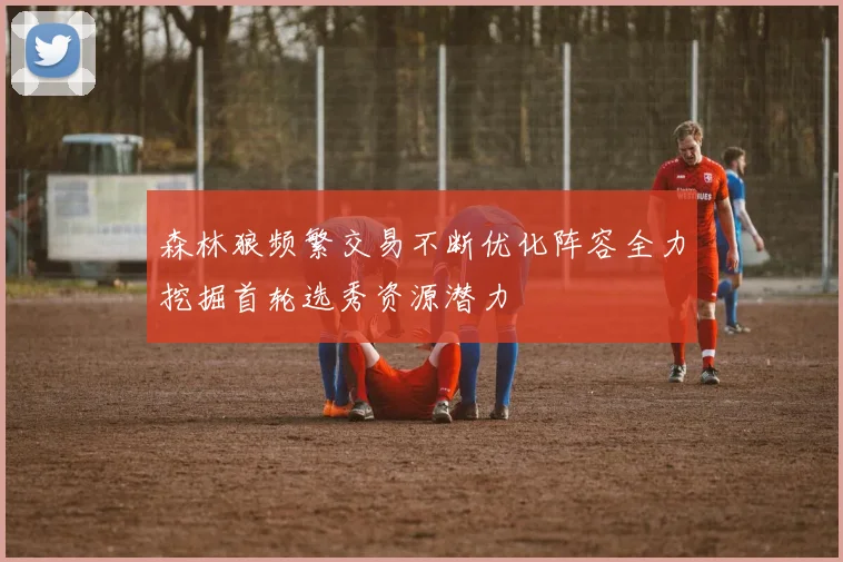 森林狼频繁交易不断优化阵容全力挖掘首轮选秀资源潜力