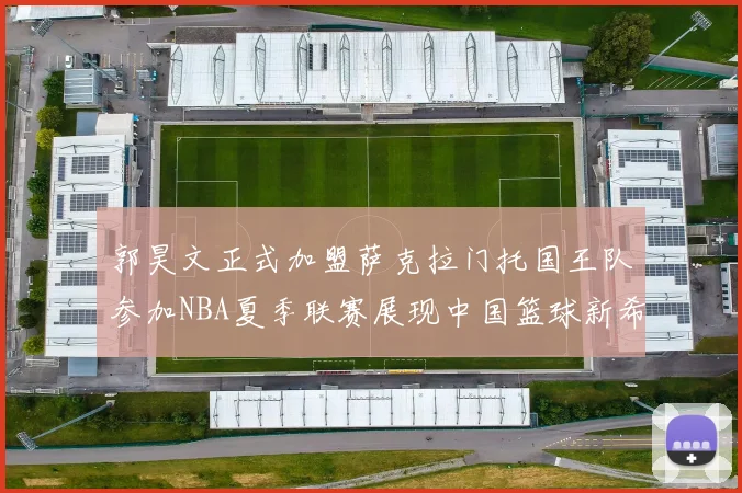 郭昊文正式加盟萨克拉门托国王队参加NBA夏季联赛展现中国篮球新希望