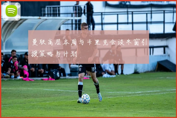 曼联高层本周与卡里克会谈冬窗引援策略与计划