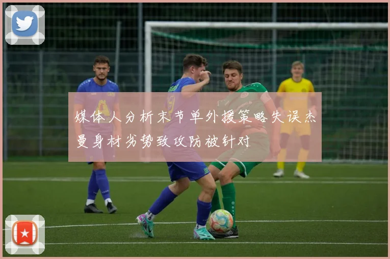 媒体人分析末节单外援策略失误杰曼身材劣势致攻防被针对