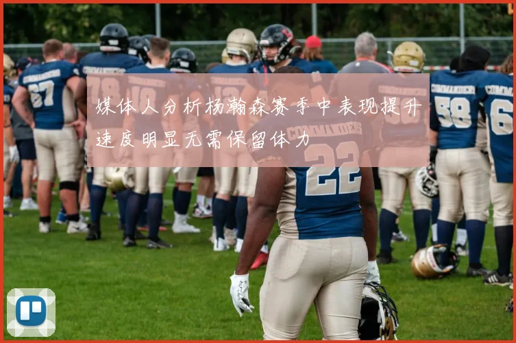 媒体人分析杨瀚森赛季中表现提升速度明显无需保留体力