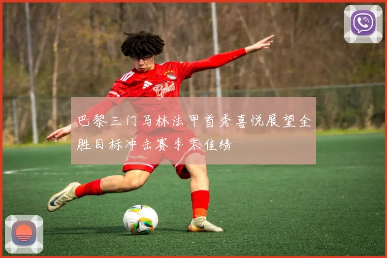 巴黎三门马林法甲首秀喜悦展望全胜目标冲击赛季末佳绩