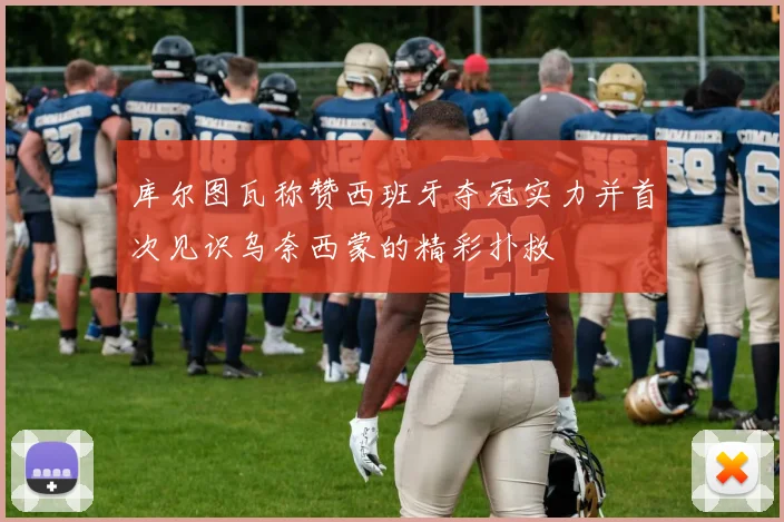 库尔图瓦称赞西班牙夺冠实力并首次见识乌奈西蒙的精彩扑救