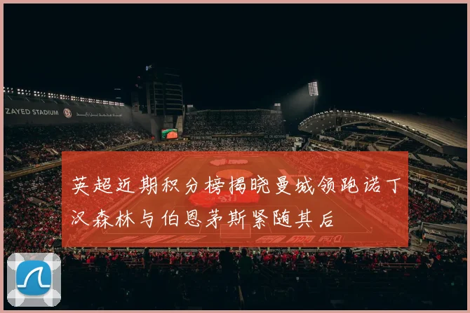 英超近期积分榜揭晓曼城领跑诺丁汉森林与伯恩茅斯紧随其后